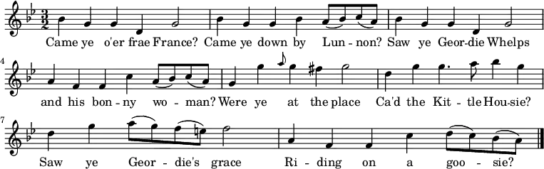 
\relative c'' { \time 3/2 \key bes \major 
bes g g d g2 | bes4 g g bes a8( bes) c8( a) | bes4 g g4 d g2 | a4 f f4 c' a8( bes) c8( a) 
g4 g' \grace { a8 } g4 fis g2 | d4 g g4. a8 bes4 g | d4 g a8( g) f8( e) f2 | a,4 f f c' d8( c) bes8( a) \bar "|."} 
\addlyrics { Came ye o'er frae France? | Came ye down by Lun -- non? | Saw ye Geor -- die Whelps | and his bon -- ny wo -- man? | Were ye at the place | Ca'd the Kit -- tle Hou -- sie? | Saw ye Geor -- die's grace | Ri -- ding on a goo -- sie? }