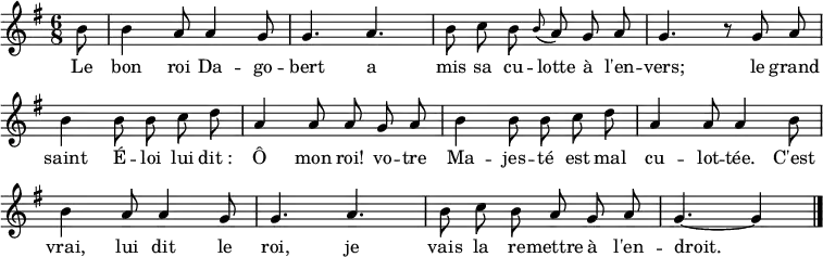 
\layout { \context { \Score \remove "Bar_number_engraver" } }
\new Staff {
  \relative c'' {
    \key g \major
    \time 6/8
    \partial 8 \autoBeamOff \set Staff.midiInstrument = #"celesta"
    b8
    b4 a8 a4 g8
    g4. a
    b8 c b \grace b (a) g a
    g4. r8 g a
    b4 b8 b c d
    a4 a8 a g a

    b4 b8 b c d
    a4 a8 a4 b8
    b4 a8 a4 g8
    g4. a
    b8 c b a g a
    g4.~ g4
    \bar "|."
  }
}
\addlyrics {
  \lyricmode {
    Le bon roi Da -- go -- bert
    a mis sa cu -- lotte à l'en -- vers;
    le grand saint É -- loi
    lui dit_: Ô mon roi!
    vo -- tre Ma -- jes -- té
    est mal cu -- lot -- tée.
    C'est vrai, lui dit le roi,
    je vais la re -- mettre à l'en -- droit.
  }
}
\midi { \tempo 4.=90 }
