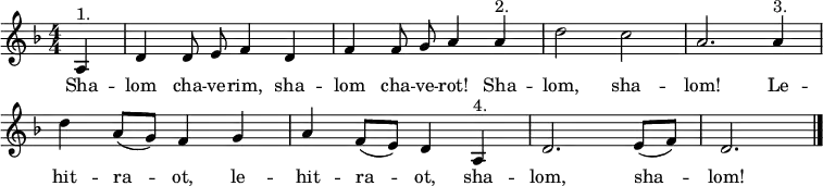 
\header { tagline = ##f }
\layout { indent = 0 \context { \Score \remove "Bar_number_engraver" } }
global = { \key d \minor \time 4/4 \numericTimeSignature \partial 4 \autoBeamOff }
% from https://www.franzdorfer.com/s/shalom-chaverim
sopranoVoice = \relative c' { \global
  a4^"1." | d d8 e f4 d | f f8 g a4 a^"2." | d2 c | a2.
  a4^"3." | d a8 ([g]) f4 g | a f8 ([e]) d4 a^"4." | d2. e8 ([f]) | d2. \bar "|."
}
verse = \lyricmode { % chaverim = male friends, chaverot = female friends
  Sha -- lom cha -- ve -- rim, sha -- lom cha -- ve -- rot! Sha -- lom, sha -- lom!
  Le -- hit -- ra -- ot, le -- hit -- ra -- ot,
  sha -- lom, sha -- lom!
}
\score {
  \new Staff \with { midiInstrument = "clarinet" } { \sopranoVoice }
  \addlyrics { \verse }
  \layout { }
  \midi { \tempo 4=144 }
}
