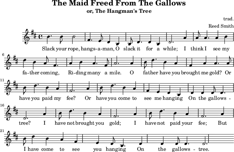 
    \header {
        tagline = ""
        title = "The Maid Freed From The Gallows"
        subtitle = "or, The Hangman's Tree"
        composer = "trad."
        arranger = "Reed Smith"
    }
    \score {
    \relative c''' {
        \key b \minor
        \set Score.tempoHideNote = ##t 
        \tempo 2. = 35
        \time 4/4
        \bar ""

        b,4. b8 b2
        fis4. e8 d4 b4
        b8 d4. d4 b4
        d2.

        a'4
        a8 a4. a4 b4
        d4 b4 a8 fis4.
        a4 b4 a4. fis8
        a2.

        a4
        b8 d4. b4 a4
        fis4 a4 a4. a8
        b8 d4. b4 a4
        fis2.
        
        a4
        b8 d4. b4 a4
        fis4 e4 d4 b4
        d4 d4 d8 d4.
        d2.

        a'4
        b8 d4. b4 a4
        fis2. a4
        b8 d4. b4 a4
        fis2. a4
        b8 d4 b4 a4
        fis4 e4 d8 b4.
        d4 d4 d8 d4.
        d2.
    }
    \addlyrics {
     Slack your rope, hangs- -- a- -- man,
     O slack it for a while;
     I think I see my fa -- ther com -- ing,
     Ri -- ding many a mile.
     O fa -- ther have you brought me gold?
     Or have you paid my fee?
     Or have you come to see me hang -- ing
     On the gall -- ows -- tree?
     I have not brought you gold;
     I have not paid your fee;
     But I have come to see you hang -- ing
     On the gall -- ows -- tree.
   }
    \midi { }
    \layout { }
    }
