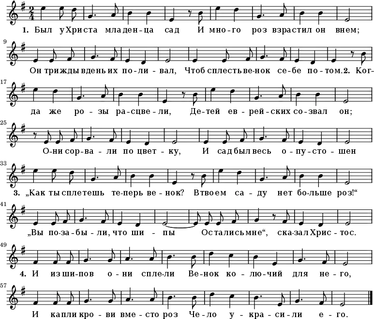 
\new Staff <<
  \time 2/4
  \key e \minor
  \relative c''
{
  \autoBeamOff
  | e4 e8 d8 |
  g,4. a8 |
  b4 b4  |
  e,4 r8 b'8 |
  e4 d4 |
  g,4. a8 |
  b4 b4  |
  e,2 |
\break
  e4 e8 fis8 |
  g4. fis8  |
  e4 d4 |
  e2 |
  e4 e8 fis8 |
  g4. fis8  |
  e4 d4 |
  e4 r8 b'8|
\break
 | e4 d4 |
  g,4. a8 |
  b4 b4  |
  e,4 r8 b'8 |
  e4 d4 |
  g,4. a8 |
  b4 b4  |
  e,2 |
\break
  r8 e8 e8 fis8 |
  g4. fis8  |
  e4 d4 |
  e2 |
  e4 e8 fis8 |
  g4. fis8  |
  e4 d4 |
  e2 |
\break
| e'4 e8 d8 |
  g,4. a8 |
  b4 b4  |
  e,4 r8 b'8 |
  e4 d4 |
  g,4. a8 |
  b4 b4  |
  e,2 |
\break
  e4 e8 fis8 |
  g4. fis8  |
  e4 d4 |
  e2~|
  e8 e8 e8 fis8 |
  g4 r8 fis8  |
  e4 d4 |
  e2|
\break
  fis4 fis8 fis8 |
  g4. g8 |
  a4. a8 | 
  b4. b8 | 
  d4 c4 | 
  b4 e,4 | 
  g4. fis8 |
  e2 |
  \break
   fis4 fis8 fis8 |
  g4. g8 |
  a4. a8 | 
  b4. b8 | 
  d4 c4 | 
  b4. e,8 | 
  g4. fis8 |
  e2 |

  \bar "|."
}
\addlyrics {
\set stanza = #"1. "
  Был у Хри -- ста мла -- ден -- ца сад
   И мно -- го роз взра -- стил он внем;
  Он три -- жды вдень их по -- ли -- вал,
  Чтоб сплесть ве -- нок се -- бе по -- том.

\set stanza = #"2. "
 Ког -- да же ро -- зы ра -- сцве -- ли,
Де -- тей ев -- рей -- ских со -- звал он;
О -- ни сор -- ва -- ли по цвет -- ку,
И сад был весь о -- пу -- сто -- шен

\set stanza = #"3. "
„Как ты спле -- тешь те -- перь ве -- нок?
Втво -- ем са -- ду нет бо -- льше роз!“
„Вы по -- за -- бы -- ли, что ши -- пы
Ос -- та -- лись мне“, ска -- зал Хрис -- тос.

\set stanza = #"4. "
И из ши -- пов о -- ни спле -- ли
Ве -- нок ко -- лю -- чий для не -- го,
И ка -- пли кро -- ви вме -- сто роз
Че -- ло у -- кра -- си -- ли е -- го.
}
>>
\layout { indent = #0 }
