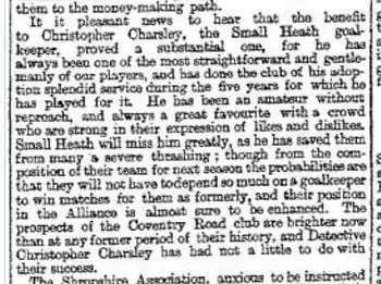 Newspaper clipping reading "It is pleasant news to hear that the benefit to Christopher Charsley, the Small Heath goalkeeper, proved a substantial one, for he has always been one of the most straightforward and gentlemanly of our players, and has done the club of his adoption splendid service during the five years for which he has played for it. He has been an amateur without reproach, and always a great favourite with a crowd who are strong in their expression of likes and dislikes. Small Heath will miss him greatly, as he has saved them from many a severe thrashing; though from the composition of their team for next season the probabilities are that they will not have to depend so much on a goalkeeper to win matches for them as formerly, and their position in the Alliance is almost sure to be enhanced. The prospects of the Coventry Road club are brighter now than at any former period of their history, and Detective Christopher Charsley has had not a little to do with their success."