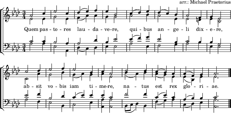 
\header { tagline = ##f arranger = "arr.: Michael Praetorius" }
\layout { indent = 0 \context { \Score \remove "Bar_number_engraver" } }
global = { \key as \major \time 3/4 }
soprano = \relative c'' { \global
  as2 c4 | es2 c4 | des (es) f | es bes2 |
  c4 (des) es | des (c) bes | as2 f4 | g es2 |
  c'2 des4 | es2 f4 | es2 bes4 | c as2 |
  des des4 | c (bes) as | as (f) g | as2. \bar "|."
}
alto = \relative c' { \global
  es2 es4 | g2 es4 | f (as) as | g g2 |
  as2 bes4 | as2 es4 | es2 d4 | es bes2 |
  c2 as'4 | g2 bes4 | g (as) g | as es2 |
  bes'4 (as) bes | as (g) es | es (bes) es | es2. \bar "|."
}
tenor = \relative c' { \global
  c2 c4 | bes2 as4 | as2 des4 | bes es2 |
  es4 (f) g | es2 bes4 | c2 bes4 | bes g2 |
  es' f4 | bes,2 des4 | c (es) es | es c2 |
  f f4 | c (es) c | as (bes) bes | c2. \bar "|."
}
bass = \relative c { \global
  as'2 as4 | es2 as,4 | des (c) des | es es2 |
  as es4 | f2 g4 | as2 bes4 | es, es2 |
  as f4 | es2 bes4 | c2 es4 | <as as,> <as as,>2 |
  bes,8 (c des4) bes | f' (g) as | c, (des) es | <as as,>2. \bar "|."
}
verse = \lyricmode {
  Quem pas -- to -- res lau -- da -- ve -- re,
  qui -- bus an -- ge -- li dix -- e -- re,
  ab -- sit vo -- bis iam ti -- me -- re,
  na -- tus est rex glo -- ri -- ae.
}
\score {
  \new ChoirStaff <<
    \new Staff \with { midiInstrument = "oboe" }
    <<
      \new Voice = "soprano" { \voiceOne \soprano }
      \new Voice = "alto" { \voiceTwo \alto }
    >>
    \new Lyrics \with { \override VerticalAxisGroup #'staff-affinity = #CENTER }
    \lyricsto "soprano" \verse
    \new Staff \with { midiInstrument = "clarinet" }
    <<
      \clef bass
      \new Voice = "tenor" { \voiceOne \tenor }
      \new Voice = "bass" { \voiceTwo \bass }
    >>
  >>
  \layout { }
  \midi {
    \tempo 4=130
  }
}
