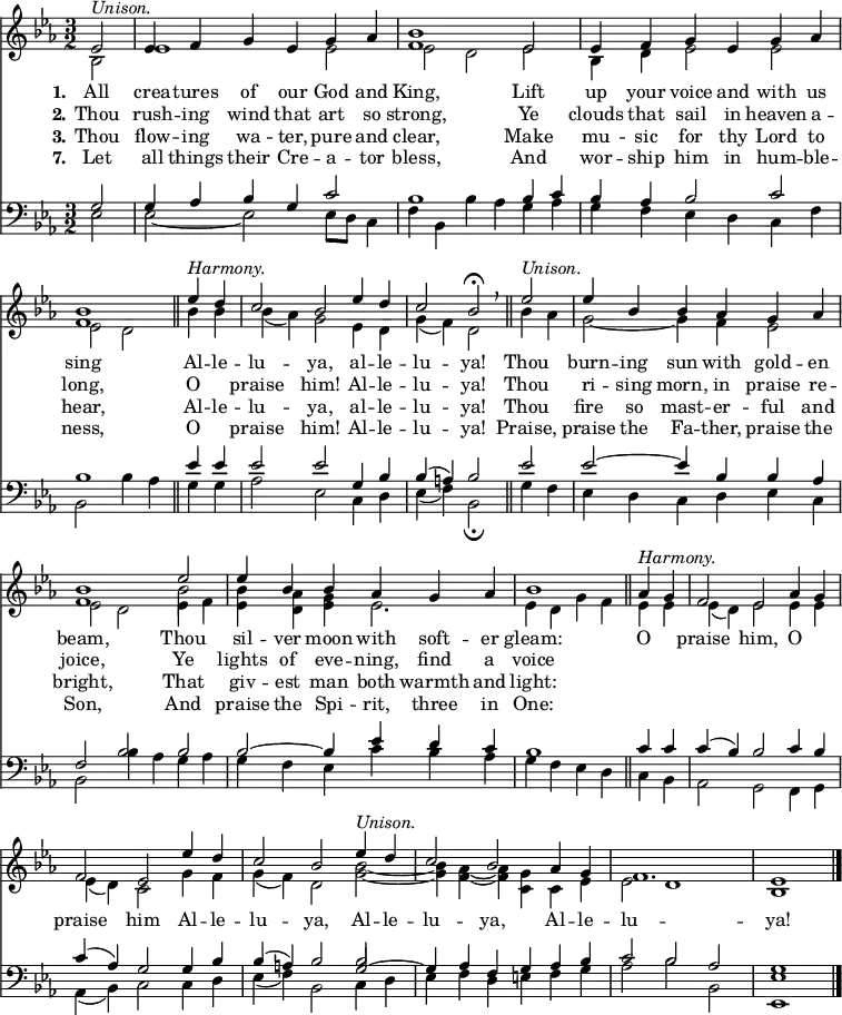 
<< <<
\new Staff { \clef treble \time 3/2 \partial 2 \key es \major \set Staff.midiInstrument = "church organ" \set Score.tempoHideNote = ##t \override Score.BarNumber  #'transparent = ##t
  \relative c' 
  << { es2^\markup { \italic "Unison." } | es4 f g es g as | <bes f>1 es,2 | es4 f g es g as | <bes f>1 \bar"||" 
  es4^\markup { \italic "Harmony." } d | c2 bes es4 d | c2 bes\fermata \breathe \bar"||" es2^\markup { \italic "Unison." } | es4 bes bes as g as | <bes f>1 es2 | es4 bes bes as g as | bes1 \bar"||"
  as4^\markup { \italic "Harmony." } g | f2 es as4 g | f2 es es'4 d | c2 bes es4^\markup { \italic "Unison." } d | c2 bes as4 g | f1. | es1 \bar"|." } \\
  { bes2 | es1 es2 | es2 d es | bes4 d es2 es2 | es2 d
  bes'4 bes | bes( as) g2 es4 d | g( f) d2 bes'4 as | g2~ g4 f es2 | es d es4 f | <bes es,> <as d,> <g es> es2. | es4 d g f
  es4 es | es( d) es2 es4 es | es( d) c2 g'4 f | g( f) d2 <bes' g>~ | <bes g>4 <as f>4~ <as f> <g c,> c, es | es2 d1 | bes } \\
  { s2 | s1. | s1. | s1. | s1 
  s2 | s1. | s1. | s1. | s1 \stemDown \once \override NoteColumn.force-hshift = 0 bes'2 } >> %necessary for that one note
}
\new Lyrics \lyricmode { \set stanza = #"1."All2 crea4 -- tures of our God and King,1
Lift2 up4 your voice and with us sing1
Al4 -- le -- lu2 -- ya, al4 -- le -- lu2 -- ya!
Thou2 burn4 -- ing sun with gold -- en beam,1
Thou2 sil4 -- ver moon with soft -- er gleam:1
O2 praise him, O praise him
Al4 -- le -- lu2 -- ya, Al4 -- le -- lu2 -- ya, Al4 -- le -- lu1. -- ya!1
}
\new Lyrics \lyricmode { \set stanza = #"2." Thou2 rush4 -- ing wind that art so strong,1
Ye2 clouds4 that sail in heaven a -- long,1
O2 praise him! Al4 -- le -- lu2 -- ya!
Thou2 ri4 -- sing morn, in praise re -- joice,1
Ye2 lights4 of eve -- ning, find a voice1
}
\new Lyrics \lyricmode { \set stanza = #"3." Thou2 flow4 -- ing wa -- ter, pure and clear,1
Make2 mu4 -- sic for thy Lord to hear,1
Al4 -- le -- lu2 -- ya, al4 -- le -- lu2 -- ya!
Thou2 fire4 so mast -- er -- ful and bright,1
That2 giv4 -- est man both warmth and light:1
}
\new Lyrics \lyricmode { \set stanza = #"7." Let2 all4 things their Cre -- a -- tor bless,1
And2 wor4 -- ship him in hum -- ble -- ness,1
O2 praise him! Al4 -- le -- lu2 -- ya!
Praise,2 praise4 the Fa -- ther, praise the Son,1
And2 praise4 the Spi -- rit, three in One:1
}
\new Staff { \clef bass \key es \major \set Staff.midiInstrument = "church organ"
  \relative c'
  << { g2 | g4 as bes g c2 | bes1 bes4 c | bes as bes2 c | bes1 
  es4 es | es2 es g,4 bes | bes( a) bes2 es2 | es2~ es4 bes bes as | f2 bes bes | bes~ bes4 es d c | bes1 
  c4 c | c( bes) bes2 c4 bes | c( as) g2 g4 bes | bes( a) bes2 g2~ | g4 as f g as bes | c2 bes as | g1 } \\
  { es2 | es~ es2 es8 d c4 f | bes, bes'4 as g as | g f es d c f | bes,2 bes'4 as 
  g g | as2 es c4 d | es( f) bes,2\fermata g'4 f | es d c d es c | bes2 bes'4 as g as | g f es c' bes as | g f es d 
  c bes | as2 g f4 g | as( bes) c2 c4 d | es( f) bes,2 c4 d | es f d e f g | as2 bes bes, | <es es,>1 } \\
  { s2 | s1. | s1. | s1. | s1
  s2 | s1. | s1. | s1. | s1. | s1. | s1 
  s2 | s1. | s1. | s1 \stemUp \once \override NoteColumn.force-hshift = 0 bes'2 } >> %necessary for that one note
}
>> >>
\layout { indent = #0 }
\midi { \tempo 2 = 80 }
