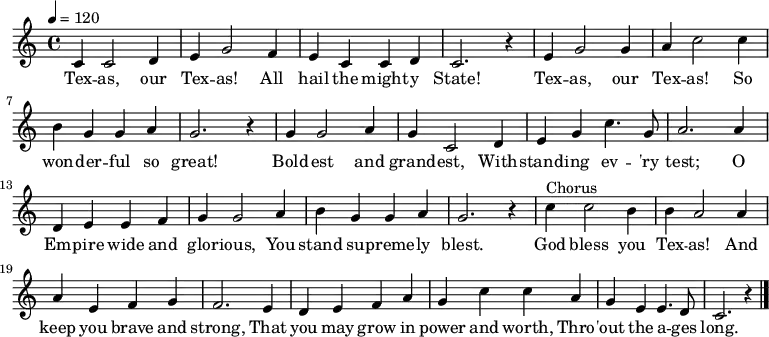 
  \relative c' {
   \key c \major \time 4/4 \tempo 4 = 120
    c4 c2 d4 e g2 f4 e c c d c2. r4
    e g2 g4 a c2 c4 b g g a g2. r4 
    g g2 a4 g c,2 d4 e g c4. g8 a2. a4
    d, e e f g g2 a4 b g g a g2. r4
    c4^"Chorus" c2 b4 b a2 a4 a e f g f2. e4
    d e f a g c c a g e e4. d8 c2. r4 \bar "|."
}
  \addlyrics {
   Tex -- as, our Tex -- as! All hail the might -- y State!
   Tex -- as, our Tex -- as! So won -- der -- ful so great!
   Bold -- est and grand -- est, With -- stand -- ing ev -- 'ry test;
   O Em -- pire wide and glor -- ious, You stand su -- preme -- ly blest.
   God bless you Tex -- as! And keep you brave and strong,
   That you may grow in power and worth, Thro -- 'out the a -- ges long.
}
